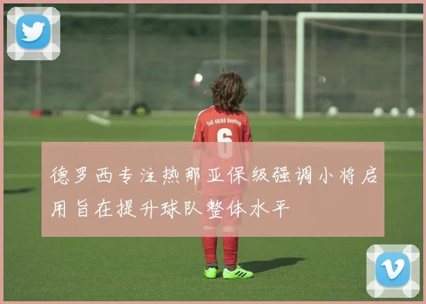 德罗西专注热那亚保级强调小将启用旨在提升球队整体水平