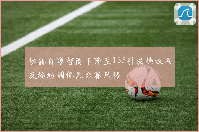 切赫自曝智商下降至135引发热议网友纷纷调侃凡尔赛风格