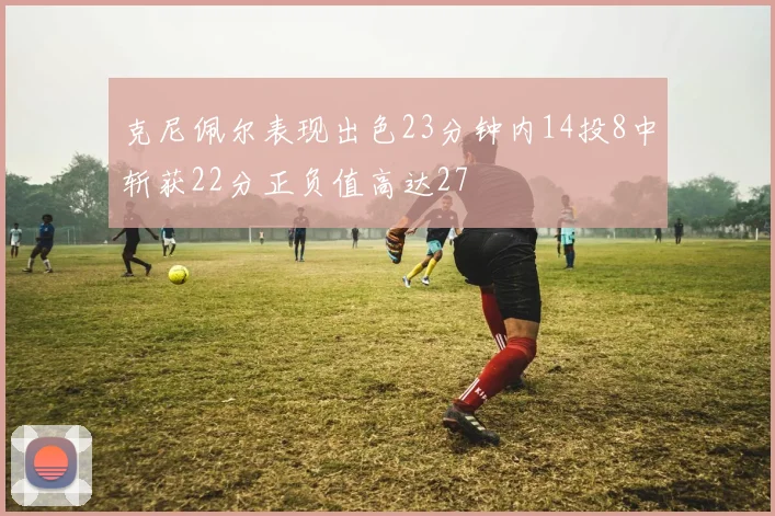 克尼佩尔表现出色23分钟内14投8中斩获22分正负值高达27