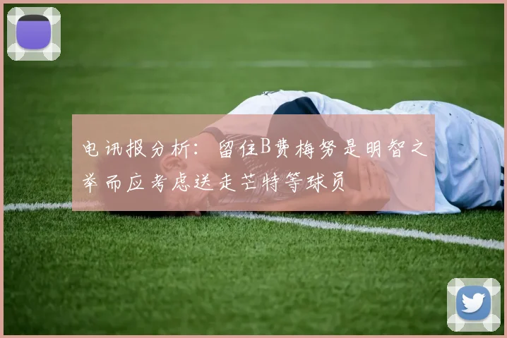 电讯报分析：留住B费梅努是明智之举而应考虑送走芒特等球员
