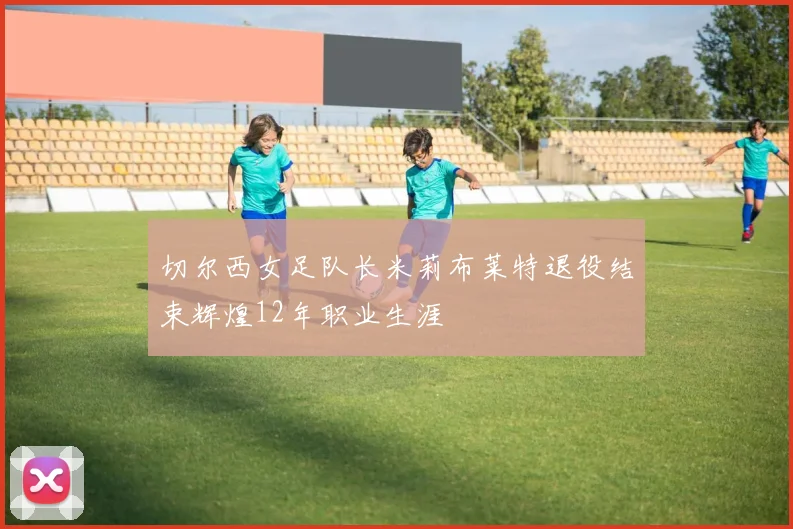 切尔西女足队长米莉布莱特退役结束辉煌12年职业生涯