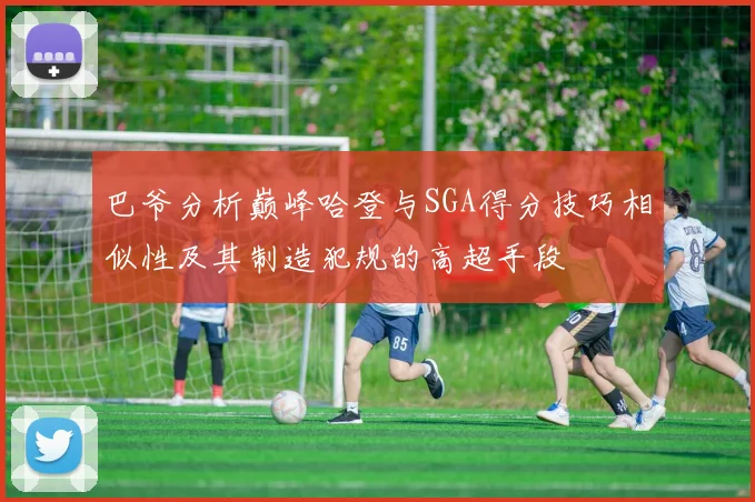 巴爷分析巅峰哈登与SGA得分技巧相似性及其制造犯规的高超手段