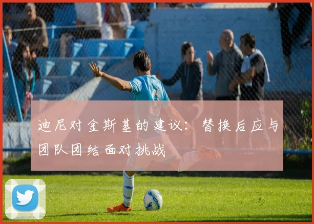 迪尼对金斯基的建议：替换后应与团队团结面对挑战