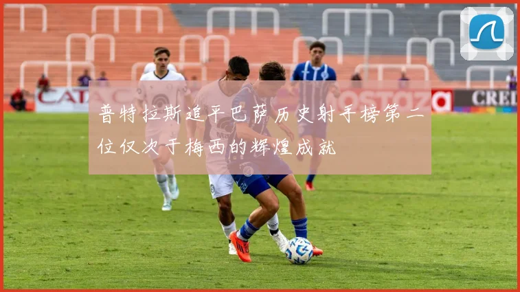 普特拉斯追平巴萨历史射手榜第二位仅次于梅西的辉煌成就