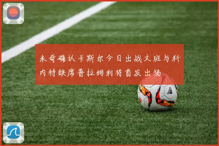 米奇确认卡斯尔今日出战文班与科内特缺席普拉姆利将首发出场
