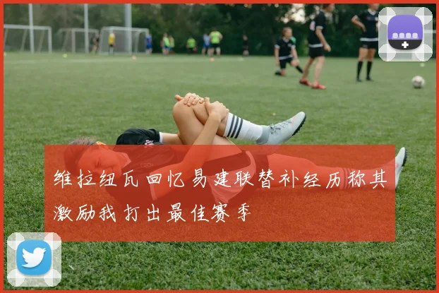 维拉纽瓦回忆易建联替补经历称其激励我打出最佳赛季