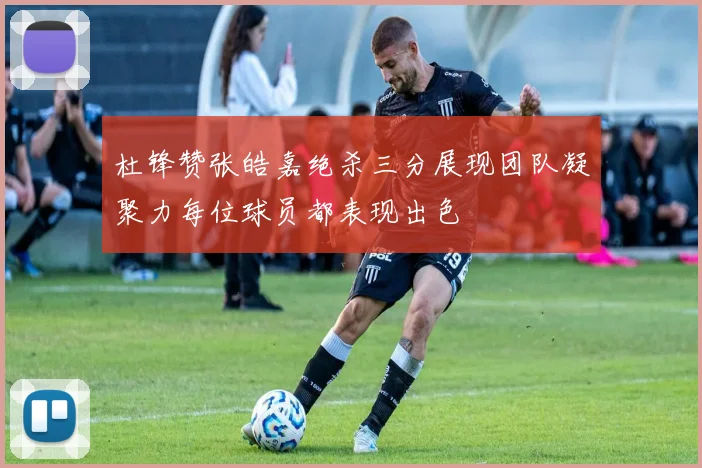 杜锋赞张皓嘉绝杀三分展现团队凝聚力每位球员都表现出色