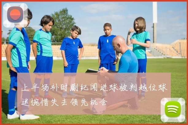 上半场补时蒯纪闻进球被判越位球迷惋惜失去领先机会