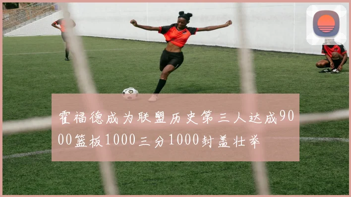 霍福德成为联盟历史第三人达成9000篮板1000三分1000封盖壮举