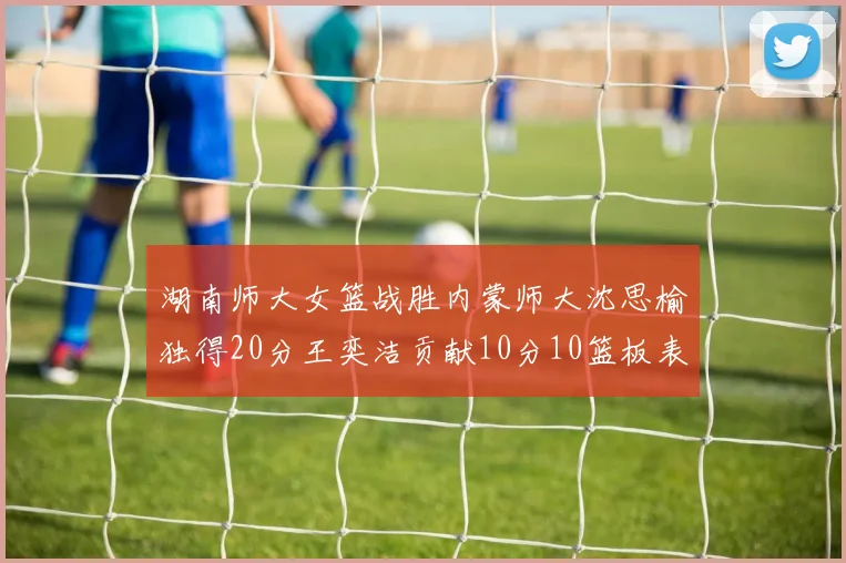 湖南师大女篮战胜内蒙师大沈思榆独得20分王奕洁贡献10分10篮板表现出色