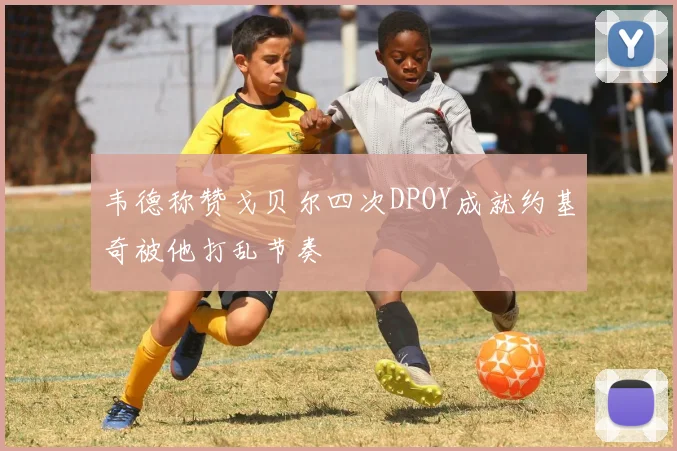 韦德称赞戈贝尔四次DPOY成就约基奇被他打乱节奏