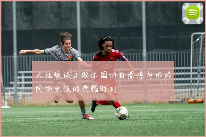 大杜埃谈击败法国的自豪感与弟弟同场竞技的荣耀时刻