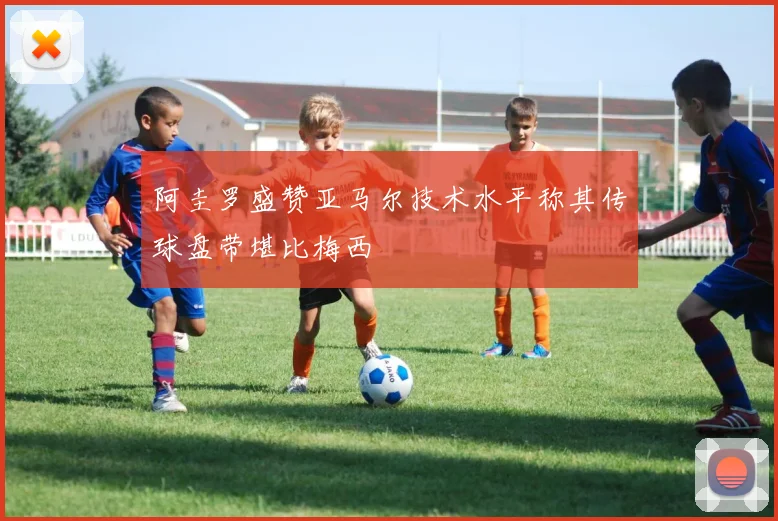 阿圭罗盛赞亚马尔技术水平称其传球盘带堪比梅西