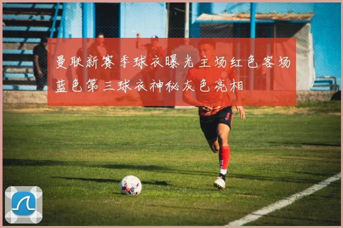 曼联新赛季球衣曝光主场红色客场蓝色第三球衣神秘灰色亮相