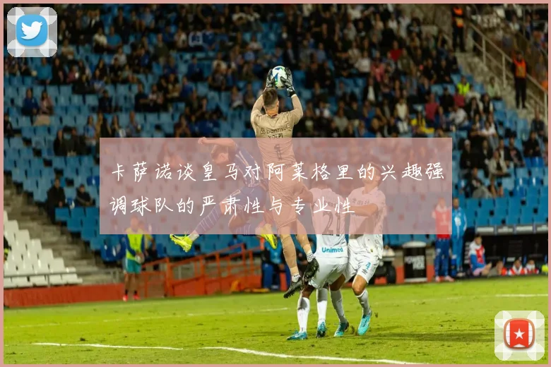 卡萨诺谈皇马对阿莱格里的兴趣强调球队的严肃性与专业性