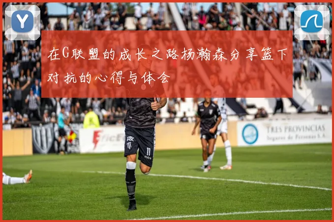 在G联盟的成长之路杨瀚森分享篮下对抗的心得与体会