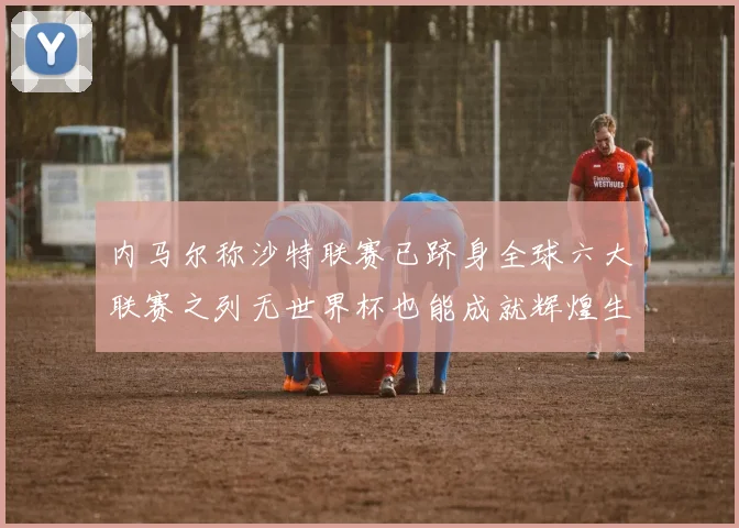 内马尔称沙特联赛已跻身全球六大联赛之列无世界杯也能成就辉煌生涯