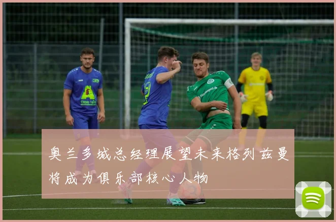 奥兰多城总经理展望未来格列兹曼将成为俱乐部核心人物