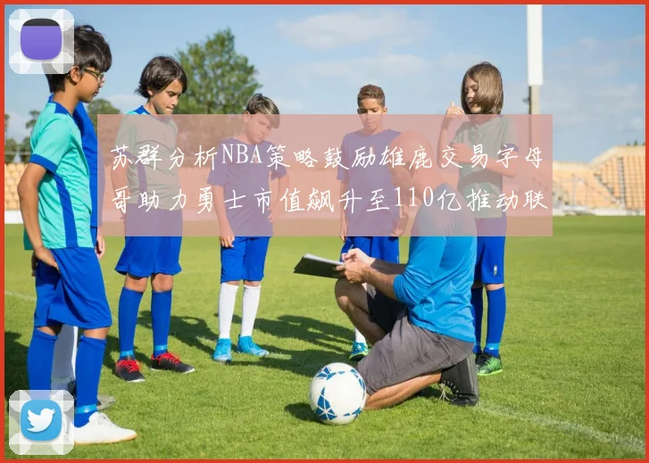 苏群分析NBA策略鼓励雄鹿交易字母哥助力勇士市值飙升至110亿推动联盟整体升值