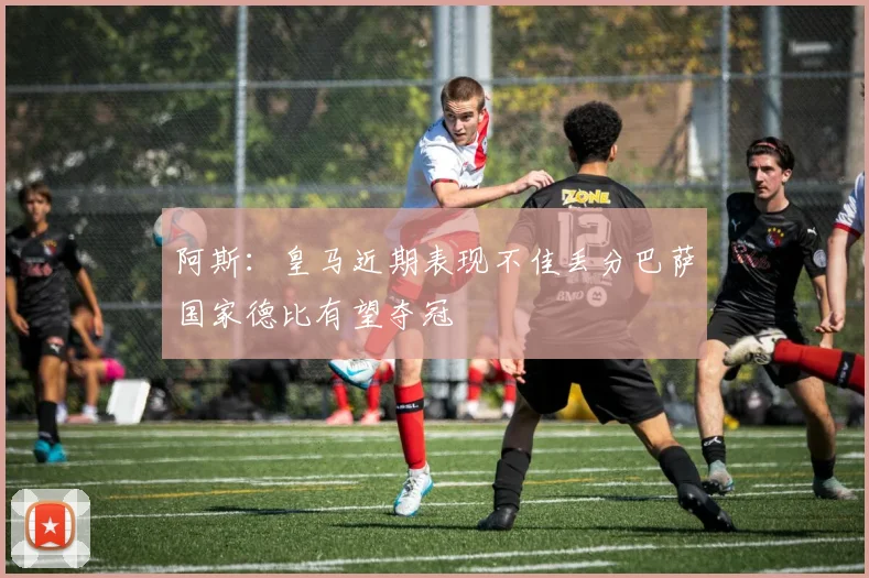 阿斯：皇马近期表现不佳丢分巴萨国家德比有望夺冠