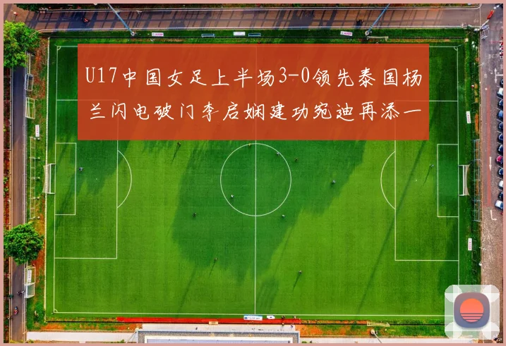 U17中国女足上半场3-0领先泰国杨兰闪电破门李启娴建功宛迪再添一分