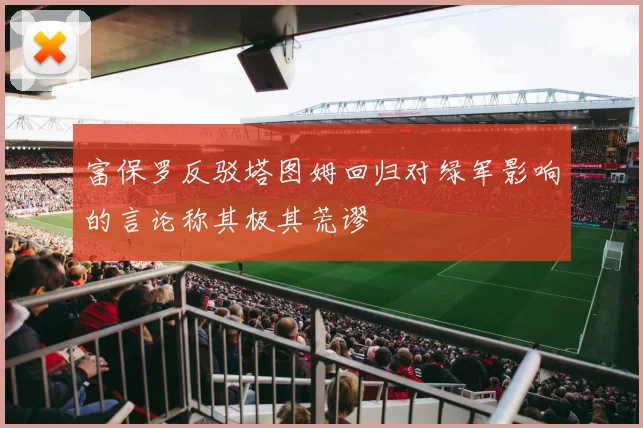 富保罗反驳塔图姆回归对绿军影响的言论称其极其荒谬