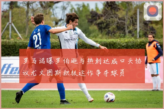 罗马诺曝罗伯逊与热刺达成口头协议尤文图斯积极运作争夺球员