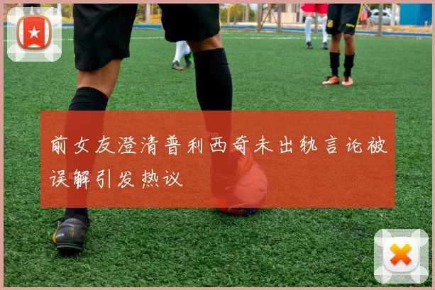 前女友澄清普利西奇未出轨言论被误解引发热议
