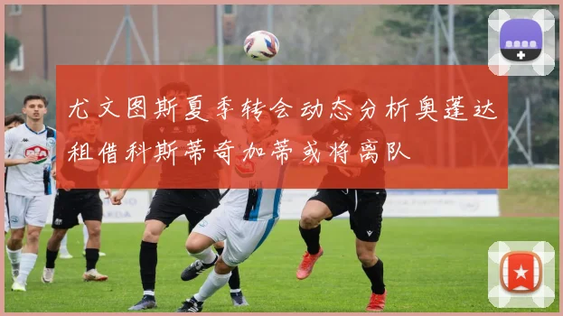 尤文图斯夏季转会动态分析奥蓬达租借科斯蒂奇加蒂或将离队