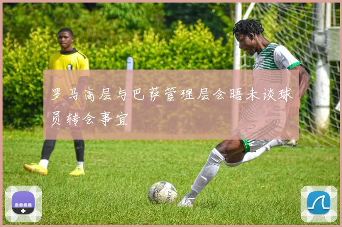 罗马高层与巴萨管理层会晤未谈球员转会事宜