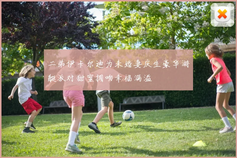 二弟伊卡尔迪为未婚妻庆生豪华游艇派对甜蜜拥吻幸福满溢